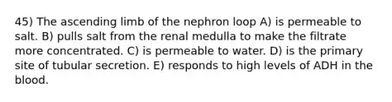 45) The ascending limb of the nephron loop A) is permeable to salt. B) pulls salt from the renal medulla to make the filtrate more concentrated. C) is permeable to water. D) is the primary site of tubular secretion. E) responds to high levels of ADH in the blood.