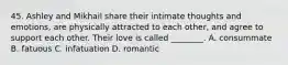 45. Ashley and Mikhail share their intimate thoughts and emotions, are physically attracted to each other, and agree to support each other. Their love is called ________. A. consummate B. fatuous C. infatuation D. romantic