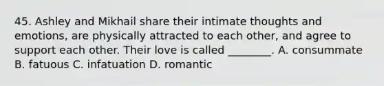 45. Ashley and Mikhail share their intimate thoughts and emotions, are physically attracted to each other, and agree to support each other. Their love is called ________. A. consummate B. fatuous C. infatuation D. romantic