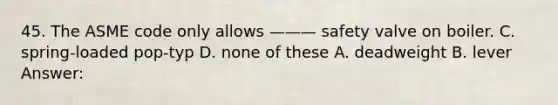 45. The ASME code only allows ——— safety valve on boiler. C. spring-loaded pop-typ D. none of these A. deadweight B. lever Answer: