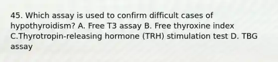 45. Which assay is used to confirm difficult cases of hypothyroidism? A. Free T3 assay B. Free thyroxine index C.Thyrotropin-releasing hormone (TRH) stimulation test D. TBG assay