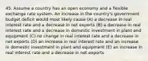 45. Assume a country has an open economy and a flexible exchange rate system. An increase in the country's government budget deficit would most likely cause (A) a decrease in real interest rate and a decrease in net exports (B) a decrease in real interest rate and a decrease in domestic investment in plant and equipment (C) no change in real interest rate and a decrease in net exports (D) an increase in real interest rate and an increase in domestic investment in plant and equipment (E) an increase in real interest rate and a decrease in net exports