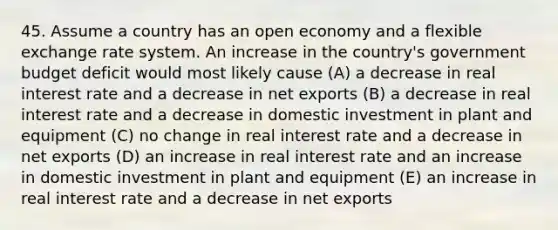 45. Assume a country has an open economy and a flexible exchange rate system. An increase in the country's government budget deficit would most likely cause (A) a decrease in real interest rate and a decrease in net exports (B) a decrease in real interest rate and a decrease in domestic investment in plant and equipment (C) no change in real interest rate and a decrease in net exports (D) an increase in real interest rate and an increase in domestic investment in plant and equipment (E) an increase in real interest rate and a decrease in net exports