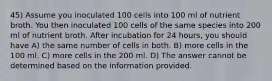 45) Assume you inoculated 100 cells into 100 ml of nutrient broth. You then inoculated 100 cells of the same species into 200 ml of nutrient broth. After incubation for 24 hours, you should have A) the same number of cells in both. B) more cells in the 100 ml. C) more cells in the 200 ml. D) The answer cannot be determined based on the information provided.