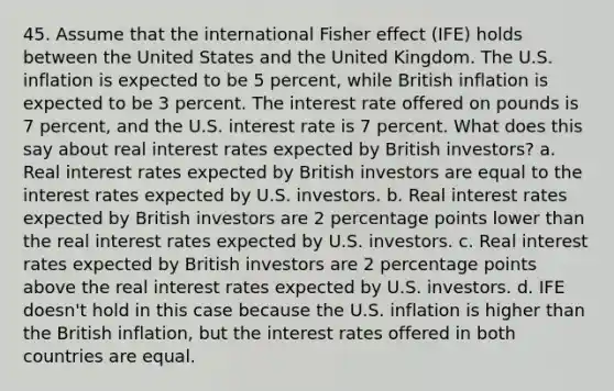 45. Assume that the international Fisher effect (IFE) holds between the United States and the United Kingdom. The U.S. inflation is expected to be 5 percent, while British inflation is expected to be 3 percent. The interest rate offered on pounds is 7 percent, and the U.S. interest rate is 7 percent. What does this say about real interest rates expected by British investors? a. Real interest rates expected by British investors are equal to the interest rates expected by U.S. investors. b. Real interest rates expected by British investors are 2 percentage points lower than the real interest rates expected by U.S. investors. c. Real interest rates expected by British investors are 2 percentage points above the real interest rates expected by U.S. investors. d. IFE doesn't hold in this case because the U.S. inflation is higher than the British inflation, but the interest rates offered in both countries are equal.