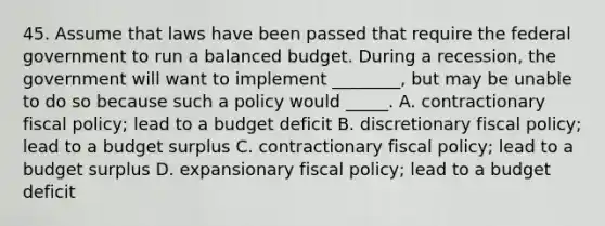 45. Assume that laws have been passed that require the federal government to run a balanced budget. During a recession, the government will want to implement ________, but may be unable to do so because such a policy would _____. A. contractionary fiscal policy; lead to a budget deficit B. discretionary fiscal policy; lead to a budget surplus C. contractionary fiscal policy; lead to a budget surplus D. expansionary fiscal policy; lead to a budget deficit