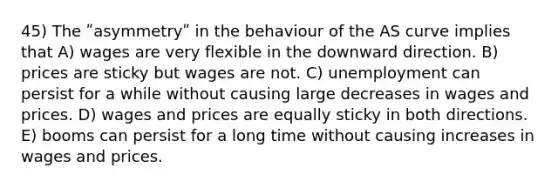 45) The ʺasymmetryʺ in the behaviour of the AS curve implies that A) wages are very flexible in the downward direction. B) prices are sticky but wages are not. C) unemployment can persist for a while without causing large decreases in wages and prices. D) wages and prices are equally sticky in both directions. E) booms can persist for a long time without causing increases in wages and prices.