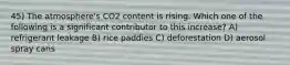 45) The atmosphere's CO2 content is rising. Which one of the following is a significant contributor to this increase? A) refrigerant leakage B) rice paddies C) deforestation D) aerosol spray cans