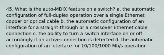 45. What is the auto-MDIX feature on a switch? a, the automatic configuration of full-duplex operation over a single Ethernet copper or optical cable b. the automatic configuration of an interface for a straight-through or a crossover Ethernet cable connection c. the ability to turn a switch interface on or off accordingly if an active connection is detected d. the automatic configuration of an interface for 10/100/1000 Mb/s operation