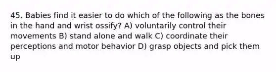 45. Babies find it easier to do which of the following as the bones in the hand and wrist ossify? A) voluntarily control their movements B) stand alone and walk C) coordinate their perceptions and motor behavior D) grasp objects and pick them up