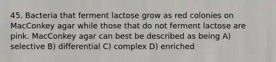 45. Bacteria that ferment lactose grow as red colonies on MacConkey agar while those that do not ferment lactose are pink. MacConkey agar can best be described as being A) selective B) differential C) complex D) enriched