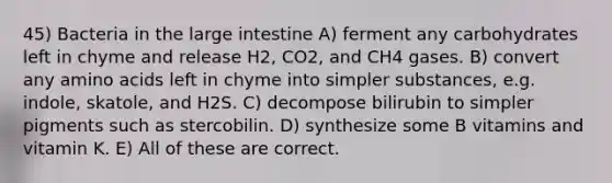 45) Bacteria in the large intestine A) ferment any carbohydrates left in chyme and release H2, CO2, and CH4 gases. B) convert any amino acids left in chyme into simpler substances, e.g. indole, skatole, and H2S. C) decompose bilirubin to simpler pigments such as stercobilin. D) synthesize some B vitamins and vitamin K. E) All of these are correct.