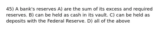 45) A bank's reserves A) are the sum of its excess and required reserves. B) can be held as cash in its vault. C) can be held as deposits with the Federal Reserve. D) all of the above