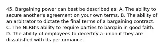 45. Bargaining power can best be described as: A. The ability to secure another's agreement on your own terms. B. The ability of an arbitrator to dictate the final terms of a bargaining contract. C. The NLRB's ability to require parties to bargain in good faith. D. The ability of employees to decertify a union if they are dissatisfied with its performance.