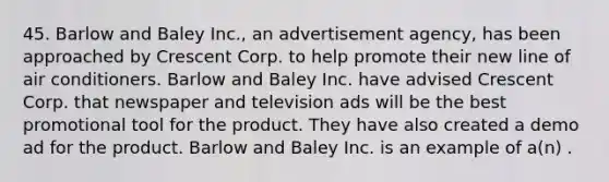 45. Barlow and Baley Inc., an advertisement agency, has been approached by Crescent Corp. to help promote their new line of air conditioners. Barlow and Baley Inc. have advised Crescent Corp. that newspaper and television ads will be the best promotional tool for the product. They have also created a demo ad for the product. Barlow and Baley Inc. is an example of a(n) .