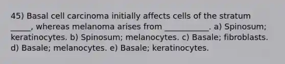 45) Basal cell carcinoma initially affects cells of the stratum _____, whereas melanoma arises from ___________. a) Spinosum; keratinocytes. b) Spinosum; melanocytes. c) Basale; fibroblasts. d) Basale; melanocytes. e) Basale; keratinocytes.