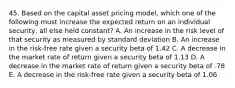 45. Based on the capital asset pricing model, which one of the following must increase the expected return on an individual security, all else held constant? A. An increase in the risk level of that security as measured by standard deviation B. An increase in the risk-free rate given a security beta of 1.42 C. A decrease in the market rate of return given a security beta of 1.13 D. A decrease in the market rate of return given a security beta of .78 E. A decrease in the risk-free rate given a security beta of 1.06