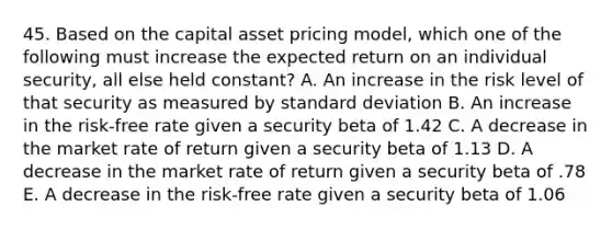 45. Based on the capital asset pricing model, which one of the following must increase the expected return on an individual security, all else held constant? A. An increase in the risk level of that security as measured by standard deviation B. An increase in the risk-free rate given a security beta of 1.42 C. A decrease in the market rate of return given a security beta of 1.13 D. A decrease in the market rate of return given a security beta of .78 E. A decrease in the risk-free rate given a security beta of 1.06