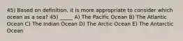 45) Based on definition, it is more appropriate to consider which ocean as a sea? 45) _____ A) The Pacific Ocean B) The Atlantic Ocean C) The Indian Ocean D) The Arctic Ocean E) The Antarctic Ocean