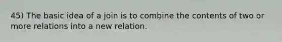 45) The basic idea of a join is to combine the contents of two or more relations into a new relation.