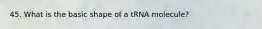 45. What is the basic shape of a tRNA molecule?
