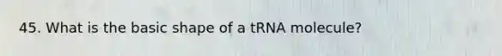 45. What is the basic shape of a tRNA molecule?