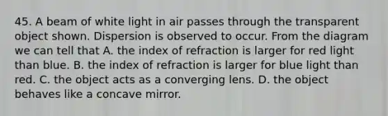 45. A beam of white light in air passes through the transparent object shown. Dispersion is observed to occur. From the diagram we can tell that A. the index of refraction is larger for red light than blue. B. the index of refraction is larger for blue light than red. C. the object acts as a converging lens. D. the object behaves like a concave mirror.