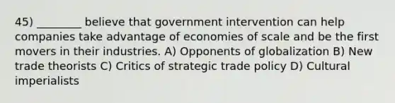 45) ________ believe that government intervention can help companies take advantage of economies of scale and be the first movers in their industries. A) Opponents of globalization B) New trade theorists C) Critics of strategic trade policy D) Cultural imperialists