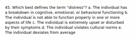 45. Which best defines the term "distress"? a. The individual has a breakdown in cognitive, emotional, or behavioral functioning b. The individual is not able to function properly in one or more aspects of life c. The individual is extremely upset or disturbed by their symptoms d. The individual violates cultural norms e. The individual deviates from average