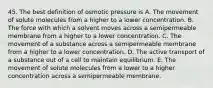 45. The best definition of osmotic pressure is A. The movement of solute molecules from a higher to a lower concentration. B. The force with which a solvent moves across a semipermeable membrane from a higher to a lower concentration. C. The movement of a substance across a semipermeable membrane from a higher to a lower concentration. D. The active transport of a substance out of a cell to maintain equilibrium. E. The movement of solute molecules from a lower to a higher concentration across a semipermeable membrane.