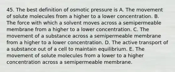 45. The best definition of osmotic pressure is A. The movement of solute molecules from a higher to a lower concentration. B. The force with which a solvent moves across a semipermeable membrane from a higher to a lower concentration. C. The movement of a substance across a semipermeable membrane from a higher to a lower concentration. D. The active transport of a substance out of a cell to maintain equilibrium. E. The movement of solute molecules from a lower to a higher concentration across a semipermeable membrane.