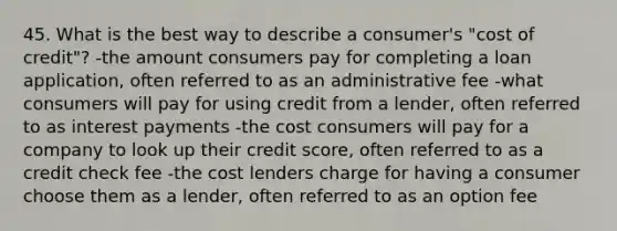 45. What is the best way to describe a consumer's "cost of credit"? -the amount consumers pay for completing a loan application, often referred to as an administrative fee -what consumers will pay for using credit from a lender, often referred to as interest payments -the cost consumers will pay for a company to look up their credit score, often referred to as a credit check fee -the cost lenders charge for having a consumer choose them as a lender, often referred to as an option fee