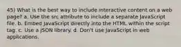 45) What is the best way to include interactive content on a web page? a. Use the src attribute to include a separate JavaScript file. b. Embed JavaScript directly into the HTML within the script tag. c. Use a JSON library. d. Don't use JavaScript in web applications.