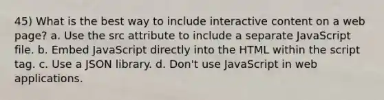 45) What is the best way to include interactive content on a web page? a. Use the src attribute to include a separate JavaScript file. b. Embed JavaScript directly into the HTML within the script tag. c. Use a JSON library. d. Don't use JavaScript in web applications.