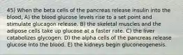 45) When the beta cells of the pancreas release insulin into the blood, A) the blood glucose levels rise to a set point and stimulate glucagon release. B) the skeletal muscles and the adipose cells take up glucose at a faster rate. C) the liver catabolizes glycogen. D) the alpha cells of the pancreas release glucose into the blood. E) the kidneys begin gluconeogenesis.