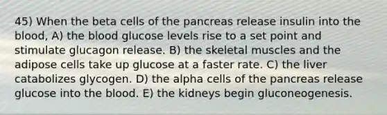 45) When the beta cells of <a href='https://www.questionai.com/knowledge/kITHRba4Cd-the-pancreas' class='anchor-knowledge'>the pancreas</a> release insulin into <a href='https://www.questionai.com/knowledge/k7oXMfj7lk-the-blood' class='anchor-knowledge'>the blood</a>, A) the blood glucose levels rise to a set point and stimulate glucagon release. B) the skeletal muscles and the adipose cells take up glucose at a faster rate. C) the liver catabolizes glycogen. D) the alpha cells of the pancreas release glucose into the blood. E) the kidneys begin gluconeogenesis.