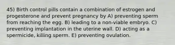 45) Birth control pills contain a combination of estrogen and progesterone and prevent pregnancy by A) preventing sperm from reaching the egg. B) leading to a non-viable embryo. C) preventing implantation in the uterine wall. D) acting as a spermicide, killing sperm. E) preventing ovulation.