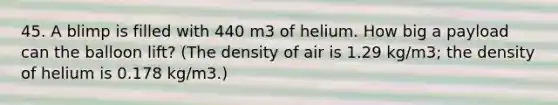 45. A blimp is filled with 440 m3 of helium. How big a payload can the balloon lift? (The density of air is 1.29 kg/m3; the density of helium is 0.178 kg/m3.)