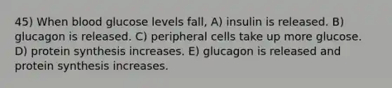 45) When blood glucose levels fall, A) insulin is released. B) glucagon is released. C) peripheral cells take up more glucose. D) protein synthesis increases. E) glucagon is released and protein synthesis increases.