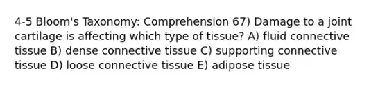 4-5 Bloom's Taxonomy: Comprehension 67) Damage to a joint cartilage is affecting which type of tissue? A) fluid connective tissue B) dense connective tissue C) supporting connective tissue D) loose connective tissue E) adipose tissue