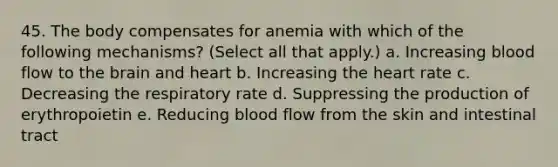 45. The body compensates for anemia with which of the following mechanisms? (Select all that apply.) a. Increasing blood flow to the brain and heart b. Increasing the heart rate c. Decreasing the respiratory rate d. Suppressing the production of erythropoietin e. Reducing blood flow from the skin and intestinal tract