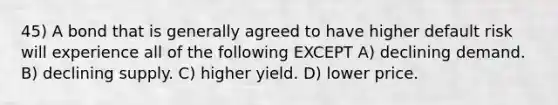 45) A bond that is generally agreed to have higher default risk will experience all of the following EXCEPT A) declining demand. B) declining supply. C) higher yield. D) lower price.