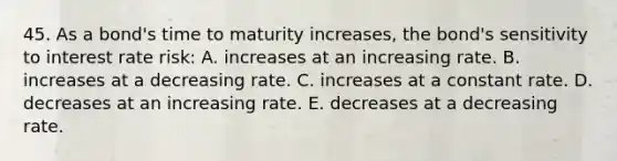 45. As a bond's time to maturity increases, the bond's sensitivity to interest rate risk: A. increases at an increasing rate. B. increases at a decreasing rate. C. increases at a constant rate. D. decreases at an increasing rate. E. decreases at a decreasing rate.