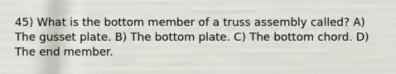 45) What is the bottom member of a truss assembly called? A) The gusset plate. B) The bottom plate. C) The bottom chord. D) The end member.