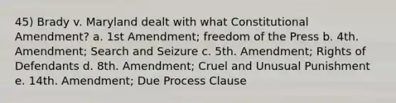 45) Brady v. Maryland dealt with what Constitutional Amendment? a. 1st Amendment; freedom of the Press b. 4th. Amendment; Search and Seizure c. 5th. Amendment; Rights of Defendants d. 8th. Amendment; Cruel and Unusual Punishment e. 14th. Amendment; Due Process Clause