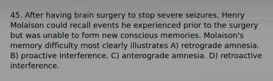 45. After having brain surgery to stop severe seizures, Henry Molaison could recall events he experienced prior to the surgery but was unable to form new conscious memories. Molaison's memory difficulty most clearly illustrates A) retrograde amnesia. B) proactive interference. C) anterograde amnesia. D) retroactive interference.