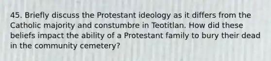 45. Briefly discuss the Protestant ideology as it differs from the Catholic majority and constumbre in Teotitlan. How did these beliefs impact the ability of a Protestant family to bury their dead in the community cemetery?