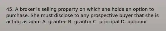 45. A broker is selling property on which she holds an option to purchase. She must disclose to any prospective buyer that she is acting as a/an: A. grantee B. grantor C. principal D. optionor