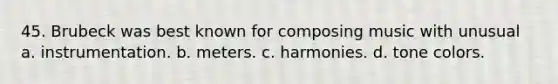 45. Brubeck was best known for composing music with unusual a. instrumentation. b. meters. c. harmonies. d. tone colors.