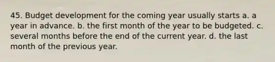 45. Budget development for the coming year usually starts a. a year in advance. b. the first month of the year to be budgeted. c. several months before the end of the current year. d. the last month of the previous year.